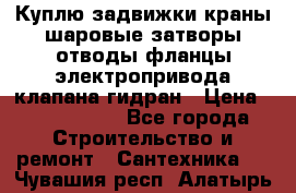 Куплю задвижки краны шаровые затворы отводы фланцы электропривода клапана гидран › Цена ­ 1 500 000 - Все города Строительство и ремонт » Сантехника   . Чувашия респ.,Алатырь г.